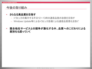 11
今後の取り組み
• さらなる高品質を目指す
– トラヒックの集中する平日12～13時の通信品質の改善を目指す
– Windows Update等によるトラヒック急増による通信品質悪化を防ぐ
• 競合他社サービスとの競争が激化する中、品質へのこだわりによる
差別化も図っていく
 
