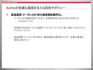 6
IIJmioの快適な通信を支える技術やポリシー
1. 高速通信（クーポンON）時の通信規制適用なし
– クーポンは定額制料金ではなく、従量制料金であると我々は考える
• 100MBあたり315円
– 従量制で料金をいただく通信サービスについては、使い過ぎによるペナル
ティはナンセンス
– 高速通信（クーポンON）時は、通信規制の適用を行わず、必要な通信を
提供し続けたい
 