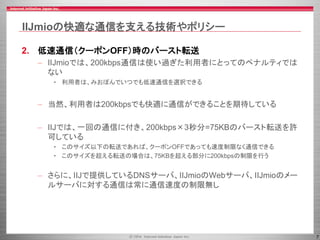 7
IIJmioの快適な通信を支える技術やポリシー
2. 低速通信（クーポンOFF）時のバースト転送
– IIJmioでは、200kbps通信は使い過ぎた利用者にとってのペナルティでは
ない
• 利用者は、みおぽんでいつでも低速通信を選択できる
– 当然、利用者は200kbpsでも快適に通信ができることを期待している
– IIJでは、一回の通信に付き、200kbps×3秒分=75KBのバースト転送を許
可している
• このサイズ以下の転送であれば、クーポンOFFであっても速度制限なく通信できる
• このサイズを超える転送の場合は、75KBを超える部分に200kbpsの制限を行う
– さらに、IIJで提供しているDNSサーバ、IIJmioのWebサーバ、IIJmioのメー
ルサーバに対する通信は常に通信速度の制限無し
 