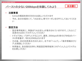 10
バーストの少ない200kbpsを体験してみよう
• 注意事項
– IIJmioの既契約者の方のみお試しいただけます
– 予め、自分の端末にて、「みおぽん」等でクーポンをOFFにしておいてくださ
い
• 設定方法
– 設定専用端末に、特製の「みおぽん」が表示されていますので、こちらにご
自身のmioIDにてログインしてください
– トグル「ON」→「OFF」にすることで、通常、200kbpsの3秒分(75KB)のバー
スト許容量が、1秒分(25KB)となります
– その後、次の利用者の方のために、右下の「ヘルプ」→「保存情報のクリ
ア」を実施してください
– 利用後は、各自責任を持ち（再度設定専用端末にログインした上で）トグル
をお戻しください
本日限り
 