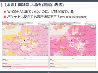 ‐ 21 ‐
【余談】興味深い場所 (高尾山近辺)
 W-CDMAは出ていないのに、LTEが出ている
 パケットは使えても音声通話不可？(VoLTE非対応機の場合)
 