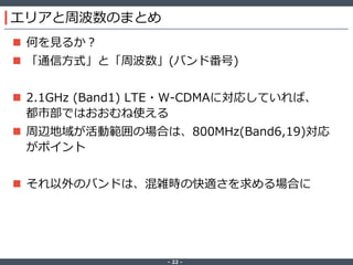 ‐ 22 ‐
エリアと周波数のまとめ
 何を見るか？
 「通信方式」と「周波数」(バンド番号)
 2.1GHz (Band1) LTE・W-CDMAに対応していれば、
都市部ではおおむね使える
 周辺地域が活動範囲の場合は、800MHz(Band6,19)対応
がポイント
 それ以外のバンドは、混雑時の快適さを求める場合に
 