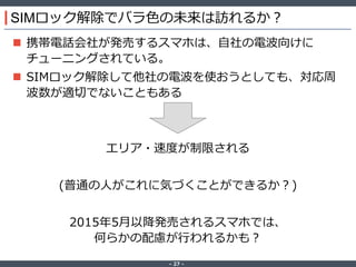 ‐ 27 ‐
SIMロック解除でバラ色の未来は訪れるか？
 携帯電話会社が発売するスマホは、自社の電波向けに
チューニングされている。
 SIMロック解除して他社の電波を使おうとしても、対応周
波数が適切でないこともある
エリア・速度が制限される
(普通の人がこれに気づくことができるか？)
2015年5月以降発売されるスマホでは、
何らかの配慮が行われるかも？
 