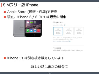 ‐ 5 ‐
SIMフリー版 iPhone
 Apple Store (通販・店舗)で販売
 現在、iPhone 6 / 6 Plus は販売中断中
 iPhone 5s は引き続き販売しています
詳しい話はまたの機会に
 