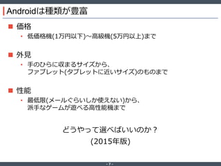 ‐ 7 ‐
Androidは種類が豊富
 価格
• 低価格機(1万円以下)～高級機(5万円以上)まで
 外見
• 手のひらに収まるサイズから、
ファブレット(タブレットに近いサイズ)のものまで
 性能
• 最低限(メールぐらいしか使えない)から、
派手なゲームが遊べる高性能機まで
どうやって選べばいいのか？
(2015年版)
 