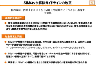 ＳＩＭロック解除ガイドラインの改正
● 電気通信事業者が正当な理由なくＳＩＭロックの解除に応じないことにより、電気通信の健
全な発達又は利用者の利益の確保に支障が生じるおそれがあるときには、電気通信事業法に
基づく業務改善命令の対象になることを明示
基本的な考え方
● ＳＩＭロック解除の対象となる端末は、本年５月１日以降新たに発売される、汎用的に通話
やデータ通信を行うための全ての端末
☞ フィーチャーフォン、スマートフォン、タブレット、モバイルルーター及びＵＳＢモデム
● ＳＩＭロック解除の手続は、可能な場合はインターネット経由や電話による手続を行うなど、
迅速かつ容易な方法によって、無料で行うことが原則
● 事業者は、ＳＩＭロック解除の対象となる端末や手続を定めた運用方針を予め定め公表
対象端末と手続
総務省は、昨年１２月に「ＳＩＭロック解除ガイドライン」の改正
を実施
10
 