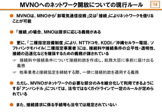 ＭＶＮＯへのネットワーク開放についての現行ルール
● ＭＶＮＯは、ＭＮＯから「卸電気通信役務」又は「接続」によりネットワークを借りる
ことが可能
● 「接続」の場合、ＭＮＯは請求に応じる義務がある
● 更に、「二種指定設備制度」により、ＮＴＴドコモ、ＫＤＤＩ／沖縄セルラー電話、ソ
フトバンクモバイル（二種指定事業者）には、接続料や接続条件の公平性・透明性、
接続の迅速化などを確保するための義務が課されている
☞ 接続料や接続条件について接続約款を作成し、総務大臣に事前に届け出る
義務
☞ 他事業者と接続協定を締結する際、一律に接続約款を適用する義務
● ただし、ＭＶＮＯがネットワークの必要な部分のみを細分化して利用できるように
する「アンバンドル」については、法令ではなくガイドラインで一定のルールが定めら
れている
● また、接続請求に係る手続等も法令では規定されていない
14
 