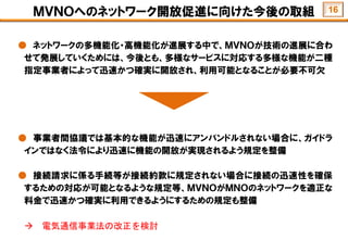 ＭＶＮＯへのネットワーク開放促進に向けた今後の取組
● ネットワークの多機能化・高機能化が進展する中で、ＭＶＮＯが技術の進展に合わ
せて発展していくためには、今後とも、多様なサービスに対応する多様な機能が二種
指定事業者によって迅速かつ確実に開放され、利用可能となることが必要不可欠
● 事業者間協議では基本的な機能が迅速にアンバンドルされない場合に、ガイドラ
インではなく法令により迅速に機能の開放が実現されるよう規定を整備
● 接続請求に係る手続等が接続約款に規定されない場合に接続の迅速性を確保
するための対応が可能となるような規定等、ＭＶＮＯがＭＮＯのネットワークを適正な
料金で迅速かつ確実に利用できるようにするための規定も整備
 電気通信事業法の改正を検討
16
 