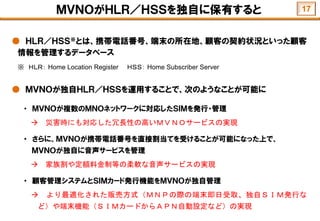 ＭＶＮＯがＨＬＲ／ＨＳＳを独自に保有すると
● ＨＬＲ／ＨＳＳ※とは、携帯電話番号、端末の所在地、顧客の契約状況といった顧客
情報を管理するデータベース
※ ＨＬＲ： Home Location Register ＨＳＳ： Home Subscriber Server
● ＭＶＮＯが独自ＨＬＲ／ＨＳＳを運用することで、次のようなことが可能に
・ ＭＶＮＯが複数のＭＮＯネットワークに対応したＳＩＭを発行・管理
 災害時にも対応した冗長性の高いＭＶＮＯサービスの実現
・ さらに、ＭＶＮＯが携帯電話番号を直接割当てを受けることが可能になった上で、
ＭＶＮＯが独自に音声サービスを管理
 家族割や定額料金制等の柔軟な音声サービスの実現
・ 顧客管理システムとＳＩＭカード発行機能をＭＶＮＯが独自管理
 より最適化された販売方式（ＭＮＰの際の端末即日受取、独自ＳＩＭ発行な
ど）や端末機能（ＳＩＭカードからＡＰＮ自動設定など）の実現
17
 