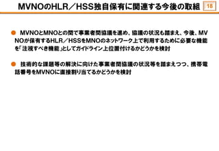 ＭＶＮＯのＨＬＲ／ＨＳＳ独自保有に関連する今後の取組
● ＭＶＮＯとＭＮＯとの間で事業者間協議を進め、協議の状況も踏まえ、今後、ＭＶ
ＮＯが保有するＨＬＲ／ＨＳＳをＭＮＯのネットワーク上で利用するために必要な機能
を「注視すべき機能」としてガイドライン上位置付けるかどうかを検討
● 技術的な課題等の解決に向けた事業者間協議の状況等を踏まえつつ、携帯電
話番号をＭＶＮＯに直接割り当てるかどうかを検討
18
 
