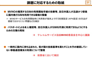 課題に対応するための取組
● ＭＶＮＯの販売するＳＩＭの利用開始手続の改善等、訪日外国人が迅速かつ容易
に国内発行ＳＩＭを利用できる環境の整備
☞ MVNOサービスの利用開始時に利用者が端末上で行う初期設定（ＡＰＮ設定）の方法が
煩雑で分かりにくい問題などを検討
● パスポートによる本人確認等、訪日外国人がＳＩＭを円滑に利用できるようにする
ための方策の周知
● 一時的に国内に持ち込まれた、我が国の技術基準を満たすことを予め確認してい
ない移動通信端末の利用について整理
 テレコムサービス協会MVNO委員会を中心に議論
 総務省において検討
21
 