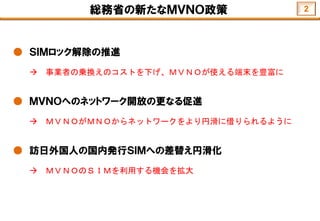 総務省の新たなＭＶＮＯ政策
● ＳＩＭロック解除の推進
 事業者の乗換えのコストを下げ、ＭＶＮＯが使える端末を豊富に
● ＭＶＮＯへのネットワーク開放の更なる促進
 ＭＶＮＯがＭＮＯからネットワークをより円滑に借りられるように
● 訪日外国人の国内発行ＳＩＭへの差替え円滑化
 ＭＶＮＯのＳＩＭを利用する機会を拡大
2
 