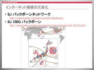 10
インターネット接続の冗長化
• IIJ バックボーンネットワーク
http://www.iij.ad.jp/company/network/backbone/
• IIJ 100G バックボーン
http://www.iij.ad.jp/company/development/tech/techweek/pdf/141127_2.pdf
 