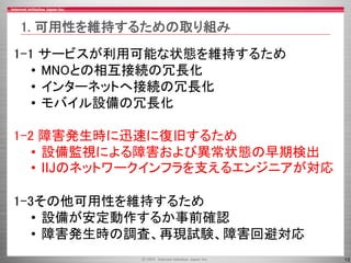 13
1-1 サービスが利用可能な状態を維持するため
• MNOとの相互接続の冗長化
• インターネットへ接続の冗長化
• モバイル設備の冗長化
1-2 障害発生時に迅速に復旧するため
• 設備監視による障害および異常状態の早期検出
• IIJのネットワークインフラを支えるエンジニアが対応
1-3その他可用性を維持するため
• 設備が安定動作するか事前確認
• 障害発生時の調査、再現試験、障害回避対応
1. 可用性を維持するための取り組み
 