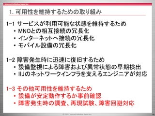 16
1-1 サービスが利用可能な状態を維持するため
• MNOとの相互接続の冗長化
• インターネットへ接続の冗長化
• モバイル設備の冗長化
1-2 障害発生時に迅速に復旧するため
• 設備監視による障害および異常状態の早期検出
• IIJのネットワークインフラを支えるエンジニアが対応
1-3 その他可用性を維持するため
• 設備が安定動作するか事前確認
• 障害発生時の調査、再現試験、障害回避対応
1. 可用性を維持するための取り組み
 