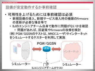 17
設備が安定動作するか事前確認
• 可用性を上げるためには事前確認は必須
• 新規設備の導入、新規サービス導入時の機器のfirmware
の更新が必要な場合等で
• IIJのエンジニアチーム自身で動作に問題がないかを確認
• 問題があれば、回避策やfirmwareの改修を検討
(例) PGW/GGSNのテストは、MNO(ユーザ)やインターネット
をシミュレートするテスターを利用して実施
PGW/GGSN
MNO インターネット
IIJエンジニアチームがテスト
シミュレーター シミュレーター
 