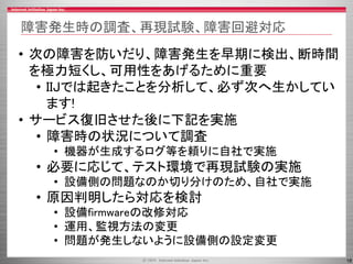 18
障害発生時の調査、再現試験、障害回避対応
• 次の障害を防いだり、障害発生を早期に検出、断時間
を極力短くし、可用性をあげるために重要
• IIJでは起きたことを分析して、必ず次へ生かしてい
ます!
• サービス復旧させた後に下記を実施
• 障害時の状況について調査
• 機器が生成するログ等を頼りに自社で実施
• 必要に応じて、テスト環境で再現試験の実施
• 設備側の問題なのか切り分けのため、自社で実施
• 原因判明したら対応を検討
• 設備firmwareの改修対応
• 運用、監視方法の変更
• 問題が発生しないように設備側の設定変更
 