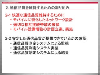 20
2-1 快適な通信品質維持するために
• モバイルに特化したネットワーク設計
• 適切な相互接続帯域の確保
• モバイル設備増強の計画立案、実施
2-2 安定した通信品質が提供できているかの確認
• 通信品質測定システムによる監視
• 通信品質測定システム実装
• 通信品質測定システムによる結果
2. 通信品質を維持するための取り組み
 
