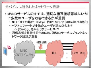 21
モバイルに特化したネットワーク設計
MNO
(NTTドコモ)
IIJ インターネット・
・
相互接続
• MVNOサービスのキモは、適切な相互接続帯域にいか
に多数のユーザを収容できるかが重要
• NTTドコモの場合: 10Mbps–約123万円/月(2015/01/13現在)
• ベストエフォートで多数のユーザを詰め込むと？
-> 安かろう、悪かろうなサービスに!
• 通信品質を維持するためには、適切なサービスプランとネッ
トワーク設計が重要
 