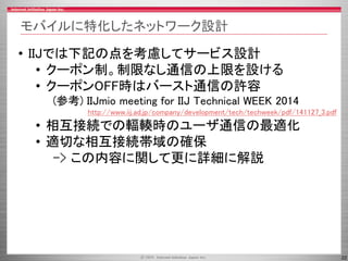 22
モバイルに特化したネットワーク設計
• IIJでは下記の点を考慮してサービス設計
• クーポン制。制限なし通信の上限を設ける
• クーポンOFF時はバースト通信の許容
(参考) IIJmio meeting for IIJ Technical WEEK 2014
http://www.iij.ad.jp/company/development/tech/techweek/pdf/141127_3.pdf
• 相互接続での輻輳時のユーザ通信の最適化
• 適切な相互接続帯域の確保
-> この内容に関して更に詳細に解説
 