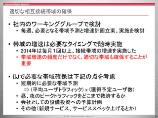 23
適切な相互接続帯域の確保
• 社内のワーキンググループで検討
• 毎週、必要となる帯域予測と増速計画立案、実施を検討
• 帯域の増速は必要なタイミングで随時実施
• 2014年は毎月１回以上、接続帯域の増速を実施した
• 帯域増速の頻度だけでなく、適切な帯域も確保することが
重要
• IIJで必要な帯域確保は下記の点を考慮
• 短期的に必要な帯域予測
=> (平均ユーザトラフィック) x (獲得予定ユーザ数)
• 昼、夜のピークトラフィックをどこまで救済するか
• 会社としての設備投資への予算計画
• その他（新規サービス、サービススペック上げるとか）
 