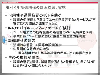 25
モバイル設備増強の計画立案、実施
インターネット
・
・
PGW
GGSN
認証サーバ
PCRF
OCS
・
・
MNO
・・
・・
・・
• 可用性や通信品質の低下を防ぐ
• 設備の処理能力を超えてユーザを収容するとサービスが不
安定になり問題が発生するため
• IIJのモバイルエンジニアチームが検討
• ユーザ増加での既存設備の処理能力の不足時期を予測
• 事業計画/ユーザ数の伸び/設備の処理能力を考慮
• 設備増強の対応
• 短期的な増強 -> 同等の設備追加
• 中長期的な観点での増強
• 数年間は耐えられる処理能力が高いものに置き換え
• 早めの検討が重要
• 設備の選定、調達、試験等を考えると最低でも１年ぐらい前
に決めないと間に合わない
 
