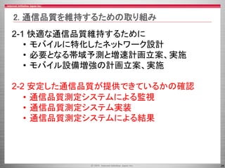 26
2-1 快適な通信品質維持するために
• モバイルに特化したネットワーク設計
• 必要となる帯域予測と増速計画立案、実施
• モバイル設備増強の計画立案、実施
2-2 安定した通信品質が提供できているかの確認
• 通信品質測定システムによる監視
• 通信品質測定システム実装
• 通信品質測定システムによる結果
2. 通信品質を維持するための取り組み
 