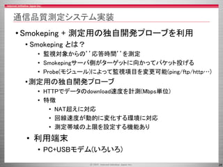 28
通信品質測定システム実装
• Smokeping + 測定用の独自開発プローブを利用
• Smokeping とは？
• 監視対象からの’’応答時間’’を測定
• Smokepingサーバ側がターゲットに向かってパケット投げる
• Probe(モジュール)によって監視項目を変更可能(ping/ftp/http…)
•測定用の独自開発プローブ
• HTTPでデータのdownload速度を計測(Mbps単位)
• 特徴
• NAT超えに対応
• 回線速度が動的に変化する環境に対応
• 測定帯域の上限を設定する機能あり
• 利用端末
• PC+USBモデム(いろいろ)
 