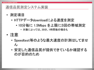 29
通信品質測定システム実装
• 測定項目
• HTTPデータdownloadによる速度を測定
• 10分毎に 1.5Mbps を上限に３回の帯域測定
• 対象によっては、30分、1時間毎の場合も
• 注意
• Speedtest等のような最大速度の計測はしてませ
ん
• 安定した通信品質が提供できているか確認する
のが目的のため
 