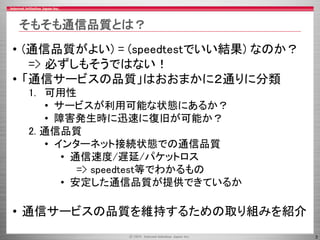3
そもそも通信品質とは？
• (通信品質がよい) = (speedtestでいい結果) なのか？
=> 必ずしもそうではない！
• 「通信サービスの品質」はおおまかに２通りに分類
1. 可用性
• サービスが利用可能な状態にあるか？
• 障害発生時に迅速に復旧が可能か？
2. 通信品質
• インターネット接続状態での通信品質
• 通信速度/遅延/パケットロス
=> speedtest等でわかるもの
• 安定した通信品質が提供できているか
• 通信サービスの品質を維持するための取り組みを紹介
 