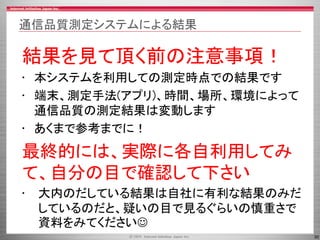 30
通信品質測定システムによる結果
結果を見て頂く前の注意事項！
• 本システムを利用しての測定時点での結果です
• 端末、測定手法(アプリ)、時間、場所、環境によって
通信品質の測定結果は変動します
• あくまで参考までに！
最終的には、実際に各自利用してみ
て、自分の目で確認して下さい
• 大内のだしている結果は自社に有利な結果のみだ
しているのだと、疑いの目で見るぐらいの慎重さで
資料をみてください
 