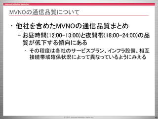 45
MVNOの通信品質について
• 他社を含めたMVNOの通信品質まとめ
– お昼時間(12:00-13:00)と夜間帯(18:00-24:00)の品
質が低下する傾向にある
• その程度は各社のサービスプラン、インフラ設備、相互
接続帯域確保状況によって異なっているようにみえる
 