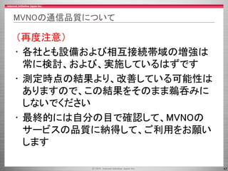 47
MVNOの通信品質について
（再度注意）
• 各社とも設備および相互接続帯域の増強は
常に検討、および、実施しているはずです
• 測定時点の結果より、改善している可能性は
ありますので、この結果をそのまま鵜呑みに
しないでください
• 最終的には自分の目で確認して、MVNOの
サービスの品質に納得して、ご利用をお願い
します
 