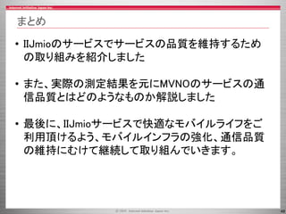 48
まとめ
• IIJmioのサービスでサービスの品質を維持するため
の取り組みを紹介しました
• また、実際の測定結果を元にMVNOのサービスの通
信品質とはどのようなものか解説しました
• 最後に、IIJmioサービスで快適なモバイルライフをご
利用頂けるよう、モバイルインフラの強化、通信品質
の維持にむけて継続して取り組んでいきます。
 