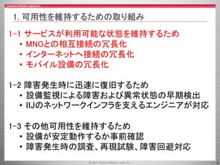 5
1-1 サービスが利用可能な状態を維持するため
• MNOとの相互接続の冗長化
• インターネットへ接続の冗長化
• モバイル設備の冗長化
1-2 障害発生時に迅速に復旧するため
• 設備監視による障害および異常状態の早期検出
• IIJのネットワークインフラを支えるエンジニアが対応
1-3 その他可用性を維持するため
• 設備が安定動作するか事前確認
• 障害発生時の調査、再現試験、障害回避対応
1. 可用性を維持するための取り組み
 