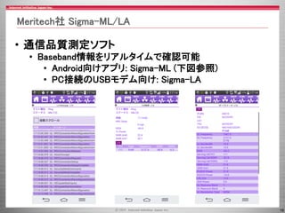 16
Meritech社 Sigma-ML/LA
• 通信品質測定ソフト
• Baseband情報をリアルタイムで確認可能
• Android向けアプリ: Sigma-ML (下図参照)
• PC接続のUSBモデム向け: Sigma-LA
 