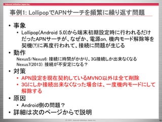 19
• 事象
• Lollipop(Android 5.0)から端末初期設定時に行われるだけ
だったAPNサーチが、なぜか、電源on, 機内モード解除等を
契機(?)に再度行われて、接続に問題が生じる
• 動作
Nexus5/Nexus6: ...