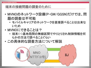 9
端末の接続問題の調査のために
• MVNOのネットワーク設備(P-GW/GGSN)だけでは、問
題の調査は不可能
• モバイルキャリアのネットワークを直接調べることは出来な
いため
• MVNOにできることは？
• 端末<->基地局間の無線...