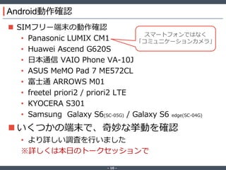 ‐ 10 ‐
Android動作確認
 SIMフリー端末の動作確認
• Panasonic LUMIX CM1
• Huawei Ascend G620S
• 日本通信 VAIO Phone VA-10J
• ASUS MeMO Pad 7 ME572CL
• 富士通 ARROWS M01
• freetel priori2 / priori2 LTE
• KYOCERA S301
• Samsung Galaxy S6(SC-05G) / Galaxy S6 edge(SC-04G)
 いくつかの端末で、奇妙な挙動を確認
• より詳しい調査を行いました
※詳しくは本日のトークセッションで
スマートフォンではなく
「コミュニケーションカメラ」
 