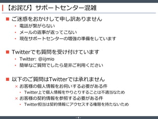 ‐ 4 ‐
【お詫び】サポートセンター混雑
 ご迷惑をおかけして申し訳ありません
• 電話が繋がらない
• メールの返事が返ってこない
• 現在サポートセンターの増強の準備をしています
 Twitterでも質問を受け付けています
• Twitter: @iijmio
• 簡単なご質問でしたら是非ご利用ください
 以下のご質問はTwitterでは承れません
× お客様の個人情報をお伺いする必要がある件
• Twitter上で個人情報をやりとりすることは不適当なため
× お客様の契約情報を参照する必要がある件
• Twitter担当は契約情報にアクセスする権限を持たないため
 