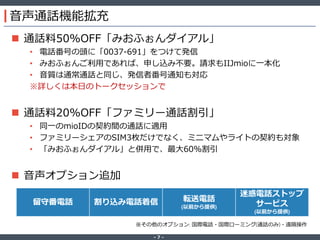 ‐ 7 ‐
音声通話機能拡充
 通話料50%OFF「みおふぉんダイアル」
• 電話番号の頭に「0037-691」をつけて発信
• みおふぉんご利用であれば、申し込み不要。請求もIIJmioに一本化
• 音質は通常通話と同じ、発信者番号通知も対応
※詳しくは本日のトークセッションで
 通話料20%OFF「ファミリー通話割引」
• 同一のmioIDの契約間の通話に適用
• ファミリーシェアのSIM3枚だけでなく、ミニマムやライトの契約も対象
• 「みおふぉんダイアル」と併用で、最大60%割引
 音声オプション追加
留守番電話 割り込み電話着信 転送電話
(以前から提供)
迷惑電話ストップ
サービス
(以前から提供)
※その他のオプション: 国際電話・国際ローミング(通話のみ)・遠隔操作
 