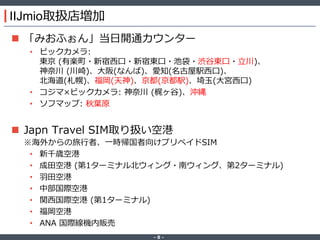 ‐ 8 ‐
IIJmio取扱店増加
 「みおふぉん」当日開通カウンター
• ビックカメラ:
東京 (有楽町・新宿西口・新宿東口・池袋・渋谷東口・立川)、
神奈川 (川崎)、大阪(なんば)、愛知(名古屋駅西口)、
北海道(札幌)、福岡(天神)、京都(京都駅)、埼玉(大宮西口)
• コジマ×ビックカメラ: 神奈川 (梶ヶ谷)、沖縄
• ソフマップ: 秋葉原
 Japn Travel SIM取り扱い空港
※海外からの旅行者、一時帰国者向けプリペイドSIM
• 新千歳空港
• 成田空港 (第1ターミナル北ウィング・南ウィング、第2ターミナル)
• 羽田空港
• 中部国際空港
• 関西国際空港 (第1ターミナル)
• 福岡空港
• ANA 国際線機内販売
 