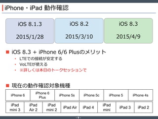 ‐ 9 ‐
iPhone・iPad 動作確認
 iOS 8.3 + iPhone 6/6 Plusのメリット
• LTEでの接続が安定する
• VoLTEが使える
• ※詳しくは本日のトークセッションで
 現在の動作確認対象機種
iOS 8.1.3
2015/1/28
iOS 8.2
2015/3/10
iOS 8.3
2015/4/9
iPhone 6
iPhone 6
Plus
iPhone 5s iPhone 5c iPhone 5 iPhone 4s
iPad
mini 3
iPad
Air 2
iPad
mini 2
iPad Air iPad 4
iPad
mini
iPad 3 iPad 2
 