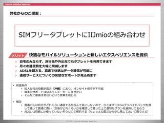 11
弊社からのご提案：
SIMフリータブレットにIIJmioの組み合わせ
• 前提条件
• 知人女性の母親が遠方（沖縄）におり、オンサイト保守が不可能
• 端末のサポートはなるべくメーカーに任せたい
• そんなに動画は見ないという言葉を信じる
• 補足
• 普通の人は自分がどれくらい通信するかなんて気にしないので、ひとまず IIJmioプリペイドパックを渡
して使って普通に貰い、2GBがどれくらいかを確認して貰った上で適切なプランを選択してもらう
• ADSL は母親しか使っていないそうなので解約する（ちょっと心配だから少し残しておいて貰うけど）
快適なモバイルソリューションと新しいエクスペリエンスを提供
 自宅のみならず、旅行先や外出先でもタブレットを利用できます
 月々の通信費を大幅に削減します
 ADSLを超える、高速で快適なデータ通信が可能に
 通信サービスについての完璧なサポートが見込めます
メリット
 