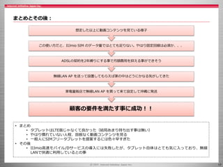 17
まとめとその後：
• まとめ
• タブレットはLTE版じゃなくて良かった（結局あまり持ち出す事は無い）
• やはり慣れていない人程、容赦なく動画コンテンツを見る
• 一般人にSIMフリータブレットを提案するには色々早すぎた
• その後
• IIJmio高速モバイル/Dサービスの導入には失敗したが、タブレット自体はとても気に入っており、無線
LANで快適に利用しているとの事
顧客の要件を満たす事に成功！！
家電量販店で無線LAN AP を買って来て設定して沖縄に発送
無線LAN AP を送って設置してもらえば家の中はどうにかなる気がしてきた
ADSLの契約を2年縛りにする事で月額費用を抑える事ができそう
この使い方だと、IIJmio SIM のデータ量ではとても足りない。やはり固定回線は必須か、、、
想定した以上に動画コンテンツを見ている様子
 