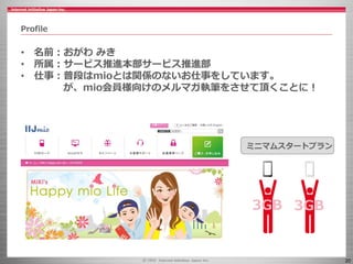 20
Profile
• 名前：おがわ みき
• 所属：サービス推進本部サービス推進部
• 仕事：普段はmioとは関係のないお仕事をしています。
が、mio会員様向けのメルマガ執筆をさせて頂くことに！
ミニマムスタートプラン
3GB3GB
 