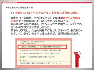 25
某キャリアの場合、カタログギフト交換は申請から2週間後
に送付でその間解約したら送ってもらえないそう＾＾；
我が家はご近所の某キャリアショップで充電コード×2とコン
セントのアダプタに交換しました。
某キャリアでは、Apple純正アクセサリならポイント交換OK
です。オンラインでも申し込めますが、送料が掛かります。
みおふぉんへの移行覚書詳細
4：今使っているキャリアのポイントがあれば早めに使う。
 