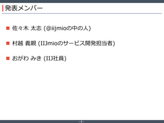 ‐ 3 ‐
発表メンバー
 佐々木 太志 (@iijmioの中の人)
 村越 義親 (IIJmioのサービス開発担当者)
 おがわ みき (IIJ社員)
 