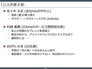 ‐ 31 ‐
三人のまとめ
 佐々木 太志 (@iijmioの中の人)
• 家族 (妻)の乗り換え
• ガラケー → ガラケー+スマホ (Android)
 村越 義親 (IIJmioのサービス開発担当者)
• 知人の母親のタブレット新規導入
• 要求分析から、プリペイドパックでのトライアルまで
• 最終的には……
 おがわ みき (IIJ社員)
• 多数の「初心者」へのみおふぉん紹介
• 電話番号・スマホ本体だけでない、周辺部分のフォロー
 
