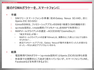 5
嫁のFOMAガラケーを、スマートフォンに
• 手順
1. SIMフリースマートフォンの準備（初めGalaxy Nexus SC-04D、次に
Xperia Z3C SO-02G）
2. IIJmioのSIMは、ファミリーシェアプランのSIMを1枚使う（SMS機能付き）
3. sp-mode契約と、i-mode解約（「ドコモメール」をIMAPで利用可に）
4. IMAPメールクライアントの選定→ACCESS社「CosmoSia」に
• 「絵文字対応」が第一
• IMAPメールクライアントの定番「K9mail」は、実際のところ素人にはとても使わ
せられない…
• 純正ドコモメールアプリは、Galaxy Nexusが動作対象外だったため使わな
かった→今なら純正アプリでもいいのかも
• 結果
– 電話専用FOMAガラケー（sp-mode契約付）とXperia Z3Cの2台持ち状態
– 料金面では実際のところあまり変わっていないが、スマートフォンでLINE、
Facebookなどを利用できるように
 
